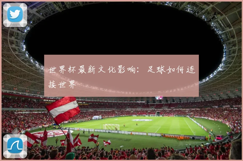 世界杯最新文化影响：足球如何连接世界